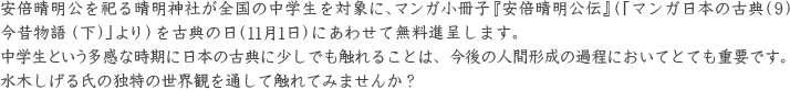 安倍晴明公を祀る晴明神社が全国の中学生を対象に、マンガ小冊子『安倍晴明公伝』（「マンガ日本の古典（9） 今昔物語（下）」より）を古典の日（11月1日）にあわせて無料進呈します。 中学生という多感な時期に日本の古典に少しでも触れることは、今後の人間形成の過程においてとても重要です。 水木しげる氏の独特の世界観を通して触れてみませんか？